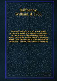 Practical architecture, or, A sure guide to the true working according to the rules of that science : representing the five orders, with their several doors &amp; windows, taken from Inigo Jones &amp; other celebrated architects : to each plate table