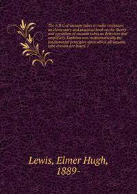 The A B C of vacuum tubes in radio reception; an elementary and practical book on the theory and operation of vacuum tubes as detectors and amplifiers. Explains non-mathematically the fundamental principles upon which all vacuum tube circuits are bas
