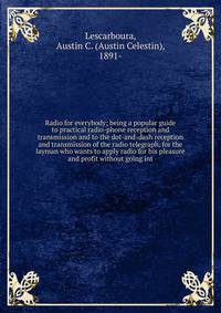 Radio for everybody; being a popular guide to practical radio-phone reception and transmission and to the dot-and-dash reception and transmission of the radio telegraph, for the layman who wants to apply radio for his pleasure and profit without goin