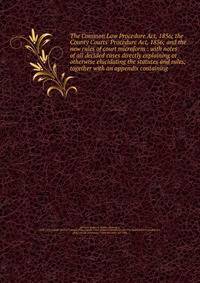 The Common Law Procedure Act, 1856; the County Courts' Procedure Act, 1856; and the new rules of court microform : with notes of all decided cases directly explaining or otherwise elucidating the statutes and rules; together with an appendix containi