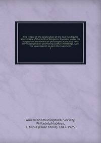 The record of the celebration of the two hundredth anniversary of the birth of Benjamin Franklin, under the auspices of the American philosophical society, held at Philadelphia for promoting useful knowledge, April the seventeenth to April the twentieth