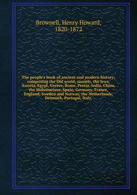 The people's book of ancient and modern history; comprising the Old world; namely, the Jews, Assyria, Egypt, Greece, Rome, Persia, India, China, the Mahometans, Spain, Germany, France, England, Sweden and Norway, the Netherlands,Denmark, Portugal, It