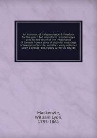 An Almanac of independence &amp; freedom for the year 1860 microform : containing a plea for the relief of the inhabitants of Canada from a state of colonial vassalage or irresponsible rule; and their early entrance upon a prosperous, happy career as