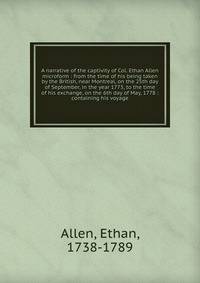 A narrative of the captivity of Col. Ethan Allen microform : from the time of his being taken by the British, near Montreal, on the 25th day of September, in the year 1775, to the time of his exchange, on the 6th day of May, 1778 : containing his voy