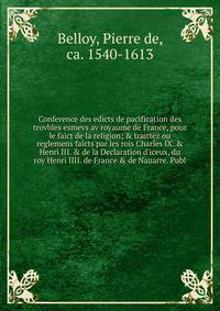 Conference des edicts de pacification des trovbles esmevs av royaume de France, pour le faict de la religion; &amp; traittez ou reglemens faicts par les rois Charles IX. &amp; Henri III. &amp; de la Declaration d'iceux, du roy Henri IIII. de France &