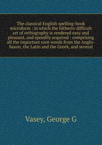 The classical English spelling-book microform : in which the hitherto difficult art of orthography is rendered easy and pleasant, and speedily acquired : comprising all the important root-words from the Anglo-Saxon, the Latin and the Greek, and sever
