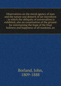 Observations on the moral agency of man and the nature and demerit of sin microform : in which the obliquity of universalism is exhibited, also an examination of the ground for entertaining the hope of the final holiness and happiness of all mankind,