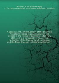 A speech on the improvement of the Shannon microform : being in continuation of the debate in the House of Commons, 12th May, 1835, giving a comparative view of the navigation of the Rideau Canal, in Canada, and the River Shannon in Ireland, with obs