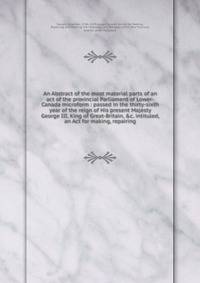 An Abstract of the most material parts of an act of the provincial Parliament of Lower-Canada microform : passed in the thirty-sixth year of the reign of His present Majesty George III, King of Great-Britain, &amp;c. intituled, an Act for making, rep