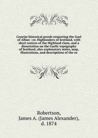 Concise historical proofs respecting the Gael of Alban : or, Highlanders of Scotland, with short notices of the Highland clans, and a dissertation on the Gaelic topography of Scotland, also explanatory notes, map, illustrations, and descriptions of t