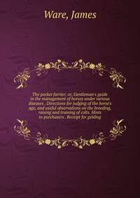 The pocket farrier; or, Gentleman's guide in the management of horses under various diseases . Directions for judging of the horse's age, and useful observations on the breeding, raising and training of colts. Hints to purchasers . Receipt for geldin