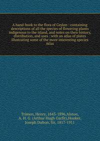 A hand-book to the flora of Ceylon : containing descriptions of all the species of flowering plants indigenous to the island, and notes on their history, distribution, and uses : with an atlas of plates illustrating some of the more interesting speci