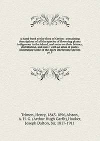 A hand-book to the flora of Ceylon : containing descriptions of all the species of flowering plants indigenous to the island, and notes on their history, distribution, and uses : with an atlas of plates illustrating some of the more interesting speci