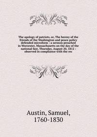 The apology of patriots, or, The heresy of the friends of the Washington and peace policy defended microform : a sermon preached in Worcester, Massachusetts on the day of the national fast, Thursday, August 20, 1812 : observed in compliance with the