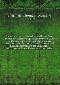 Sherman genealogy including families of Essex, Suffolk and Norfolk, England : some descendants of the immigrants, Captain John Sherman, Reverend John Sherman, Edmund Sherman and Samuel Sherman, and the descendants of Honorable Roger Sherman and Honor
