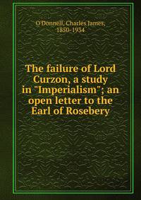 The failure of Lord Curzon, a study in "Imperialism"; an open letter to the Earl of Rosebery