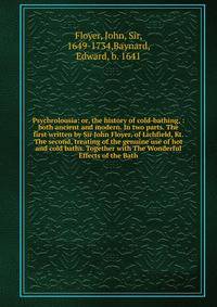 Psychrolousia: or, the history of cold-bathing, : both ancient and modern. In two parts. The first written by Sir John Floyer, of Lichfield, Kt. The second, treating of the genuine use of hot and cold baths. Together with The Wonderful Effects of the