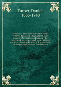 Syphilis : a practical dissertation on the venereal disease. In which, after a short account of its nature and original; the diagnostick and prognostick signs, with the best ways of curing the several degrees of that distemper, together with some his