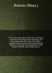 The by-laws and orders of the town of Boston, passed at several legal town meetings, and duly approved by the Court of Sessions : together with rules and orders passed by the selectmen, the rules and regulations of the Board of Health. Also, sundry l