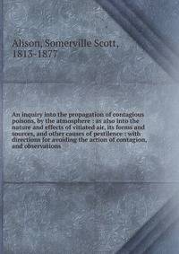 An inquiry into the propagation of contagious poisons, by the atmosphere : as also into the nature and effects of vitiated air, its forms and sources, and other causes of pestilence : with directions for avoiding the action of contagion, and observat