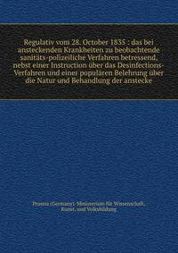 Regulativ vom 28. October 1835 : das bei ansteckenden Krankheiten zu beobachtende sanit?ts-polizeiliche Verfahren betressend, nebst einer Instruction ?ber das Desinfections-Verfahren und einer popul?ren Belehrung ?ber die Natur und Behandlung der ans