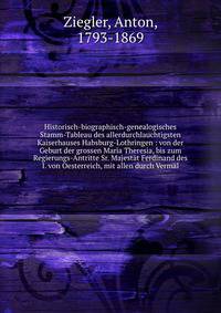 Historisch-biographisch-genealogisches Stamm-Tableau des allerdurchlauchtigsten Kaiserhauses Habsburg-Lothringen : von der Geburt der grossen Maria Theresia, bis zum Regierungs-Antritte Sr. Majest?t Ferdinand des I. von Oesterreich, mit allen durch V
