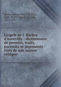L'esprit de J. Barbey d'Aurevilly : dictionnaire de pens?es, traits, portraits et jugements tir?s de son oeuvre critique