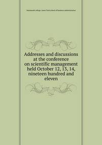 Addresses and discussions at the conference on scientific management held October 12, 13, 14, nineteen hundred and eleven