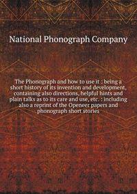 The Phonograph and how to use it : being a short history of its invention and development, containing also directions, helpful hints and plain talks as to its care and use, etc. : including also a reprint of the Openeer papers and phonograph short st