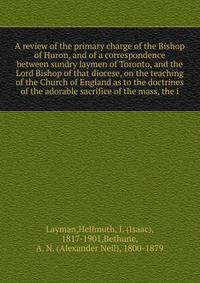 A review of the primary charge of the Bishop of Huron, and of a correspondence between sundry laymen of Toronto, and the Lord Bishop of that diocese, on the teaching of the Church of England as to the doctrines of the adorable sacrifice of the mass, the i