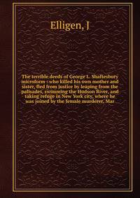 The terrible deeds of George L. Shaftesbury microform : who killed his own mother and sister, fled from justice by leaping from the palisades, swimming the Hudson River, and taking refuge in New York city, where he was joined by the female murderer,