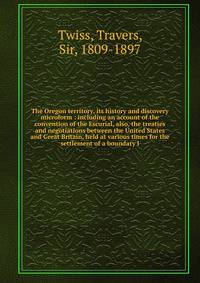 The Oregon territory, its history and discovery microform : including an account of the convention of the Escurial, also, the treaties and negotiations between the United States and Great Britain, held at various times for the settlement of a boundar