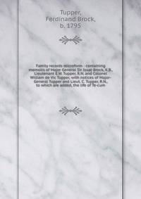 Family records microform : containing memoirs of Major General Sir Issac Brock, K.B., Lieutenant E.W. Tupper, R.N. and Colonel William de Vic Tupper, with notices of Major-General Tupper and Lieut. C. Tupper, R.N., to which are added, the life of Te-