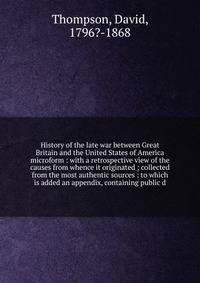 History of the late war between Great Britain and the United States of America microform : with a retrospective view of the causes from whence it originated ; collected from the most authentic sources : to which is added an appendix, containing publi