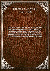 Contributions to the history of the Eastern Townships microform : a work containing an account of the early settlement of St. Armand, Dunham, Sutton, Brome, Polton, and Bolton : with a history of the principal events that have transpired in each of t