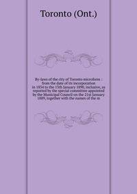 By-laws of the city of Toronto microform : from the date of its incorporation in 1834 to the 13th January 1890, inclusive, as reported by the special committee appointed by the Municipal Council on the 21st January 1889, together with the names of th