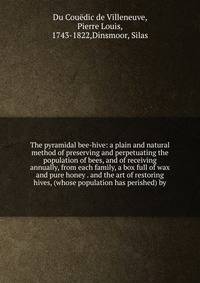 The pyramidal bee-hive: a plain and natural method of preserving and perpetuating the population of bees, and of receiving annually, from each family, a box full of wax and pure honey . and the art of restoring hives, (whose population has perished)