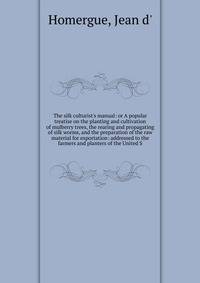 The silk culturist's manual: or A popular treatise on the planting and cultivation of mulberry trees, the rearing and propagating of silk worms, and the preparation of the raw material for exportation: addressed to the farmers and planters of the Uni