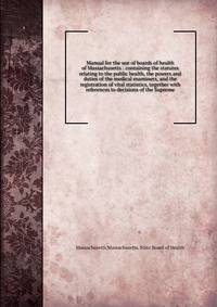 Manual for the use of boards of health of Massachusetts : containing the statutes relating to the public health, the powers and duties of the medical examiners, and the registration of vital statistics, together with references to decisions of the Su