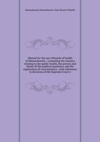 Manual for the use of boards of health of Massachusetts : containing the statutes relating to the public health, the powers and duties of the medical examiners, and the registration of vital statistics : with references to decisions of the Supreme Co