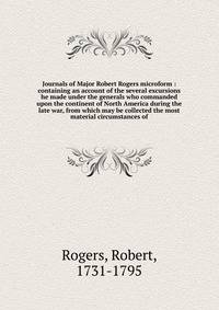 Journals of Major Robert Rogers microform : containing an account of the several excursions he made under the generals who commanded upon the continent of North America during the late war, from which may be collected the most material circumstances