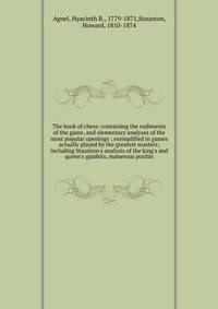 The book of chess: containing the rudiments of the game, and elementary analyses of the most popular openings ; exemplified in games actually played by the greatest masters; including Staunton's analysis of the king's and queen's gambits, numerous po