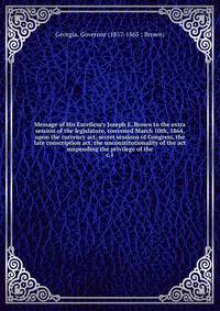 Message of His Excellency Joseph E. Brown to the extra session of the legislature, convened March 10th, 1864, upon the currency act, secret sessions of Congress, the late conscription act, the unconstitutionality of the act suspending the privilege o