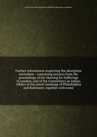Further information respecting the aborigines microform : containing extracts from the proceedings of the Meeting for Sufferings in London, and of the Committees on Indian Affairs of the yearly meetings of Philadelphia and Baltimore; together with so