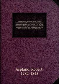 Two sermons preached in the Chapel in Lewin's Mead, Bristol, on the morning and evening of Sunday, Oct. 16, 1825 : I. On the future state of the righteous, occasioned by the lamented death of Mrs. Mary Rowe, the wife of the Rev. John Rowe, one of the