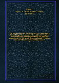 The history of the Civil War in America : comprising a full and impartial account of the origin and progress of the rebellion, of the various naval and military engagements, of the heroic deeds performed by armies and individuals, and of touching sce