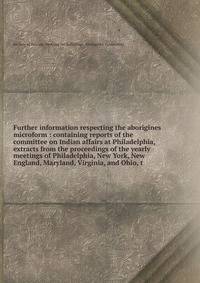 Further information respecting the aborigines microform : containing reports of the committee on Indian affairs at Philadelphia, extracts from the proceedings of the yearly meetings of Philadelphia, New York, New England, Maryland, Virginia, and Ohio