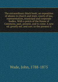 The extraordinary black book; an exposition of abuses in church and state, courts of law, representation, municipal and corporate bodies. With a pr?cis of the House of Commons, past, present, and to come. A new ed. greatly enl. and corr. to the prese