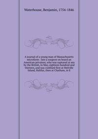 A journal of a young man of Massachusetts microform : late a surgeon on board an American privateer, who was captured at sea by the British, in May, eighteen hundred and thirteen, and was confined first at Melville Island, Halifax, then at Chatham, i