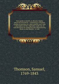 New guide to health, or, Botanic family physician microform : containing a complete system of practice on a plan entirely new, with a description of the vegetables made use of, and directions for preparing and administering them to cure disease : to